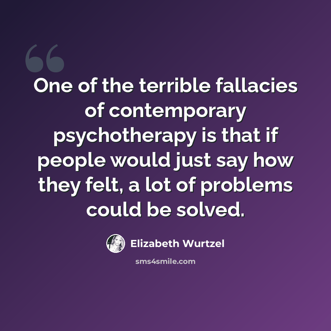“One of the terrible fallacies of contemporary psychotherapy is that if people would just say how they felt, a lot of problems could be solved.” quote by Elizabeth Wurtzel