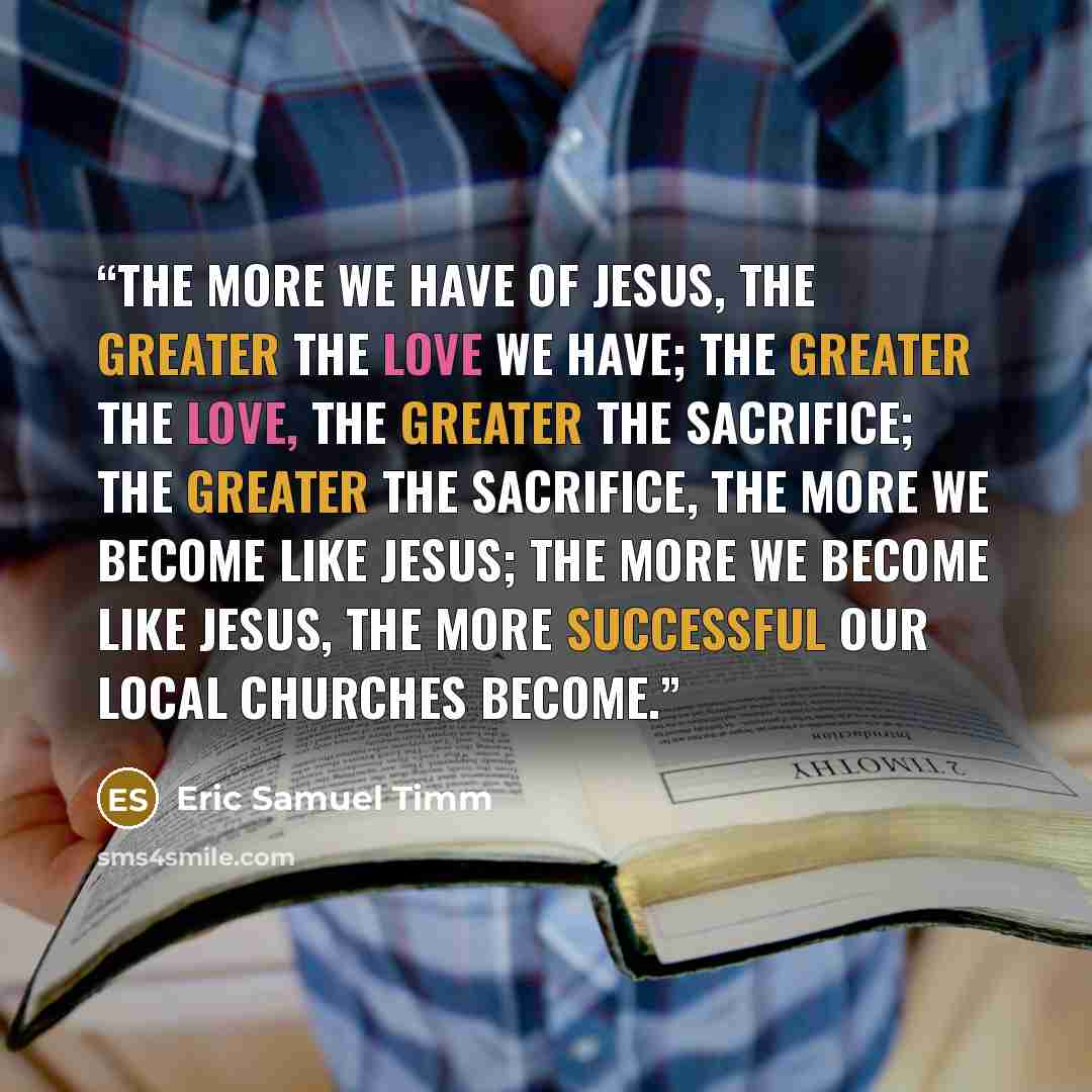 “The more we have of Jesus, the greater the love we have; the greater the love, the greater the sacrifice; the greater the sacrifice, the more we become like Jesus; the more we become like Jesus, the more successful our local churches become.” quote by Eric Samuel Timm