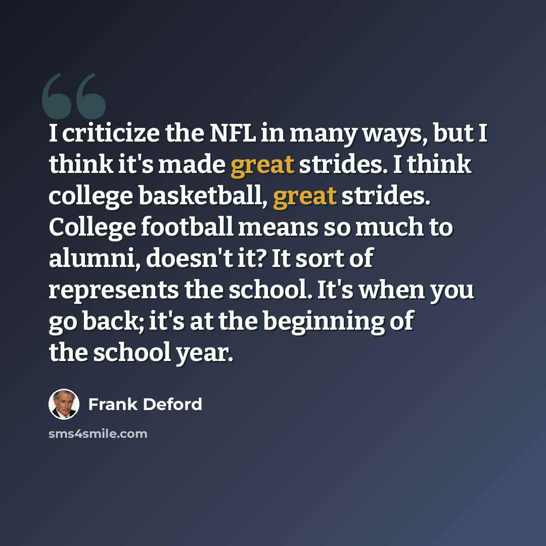 “I criticize the NFL in many ways, but I think it's made great strides. I think college basketball, great strides. College football means so much to alumni, doesn't it? It sort of represents the school. It's when you go back; it's at the beginning of the school year.” quote by Frank Deford