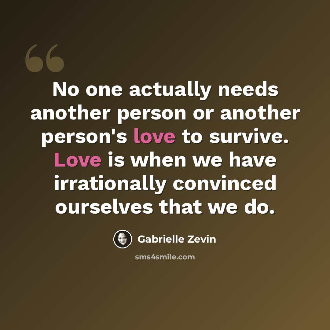 “No one actually needs another person or another person's love to survive. Love is when we have irrationally convinced ourselves that we do.” quote by Gabrielle Zevin