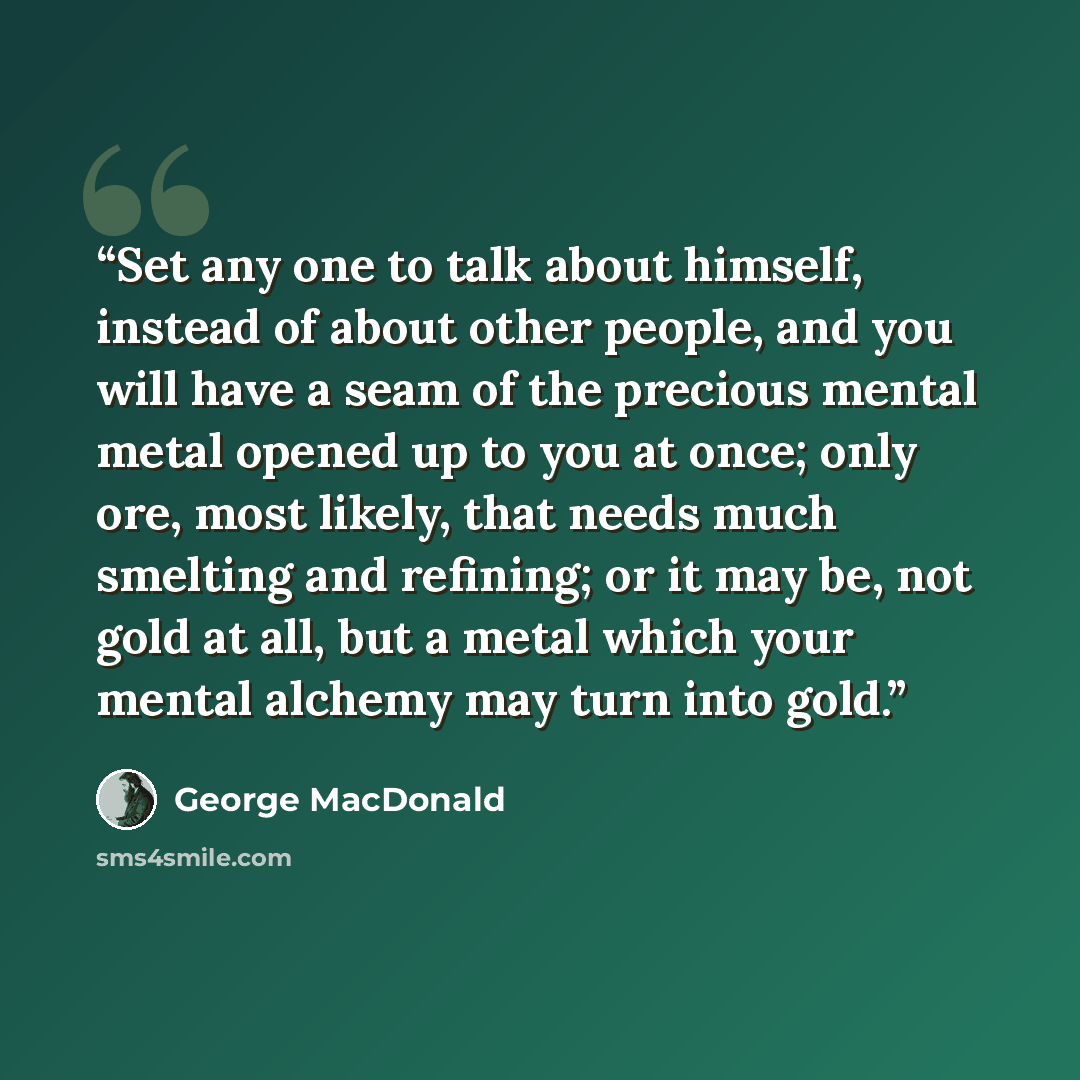 “Set any one to talk about himself, instead of about other people, and you will have a seam of the precious mental metal opened up to you at once; only ore, most likely, that needs much smelting and refining; or it may be, not gold at all, but a metal which your mental alchemy may turn into gold.” quote by George MacDonald