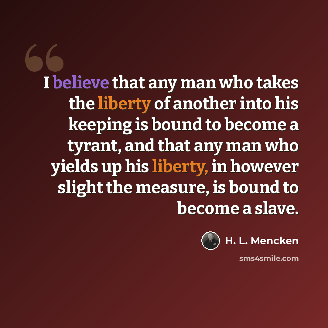 “I believe that any man who takes the liberty of another into his keeping is bound to become a tyrant, and that any man who yields up his liberty, in however slight the measure, is bound to become a slave.” quote by H. L. Mencken