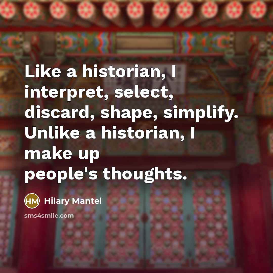“Like a historian, I interpret, select, discard, shape, simplify. Unlike a historian, I make up people's thoughts.” quote by Hilary Mantel