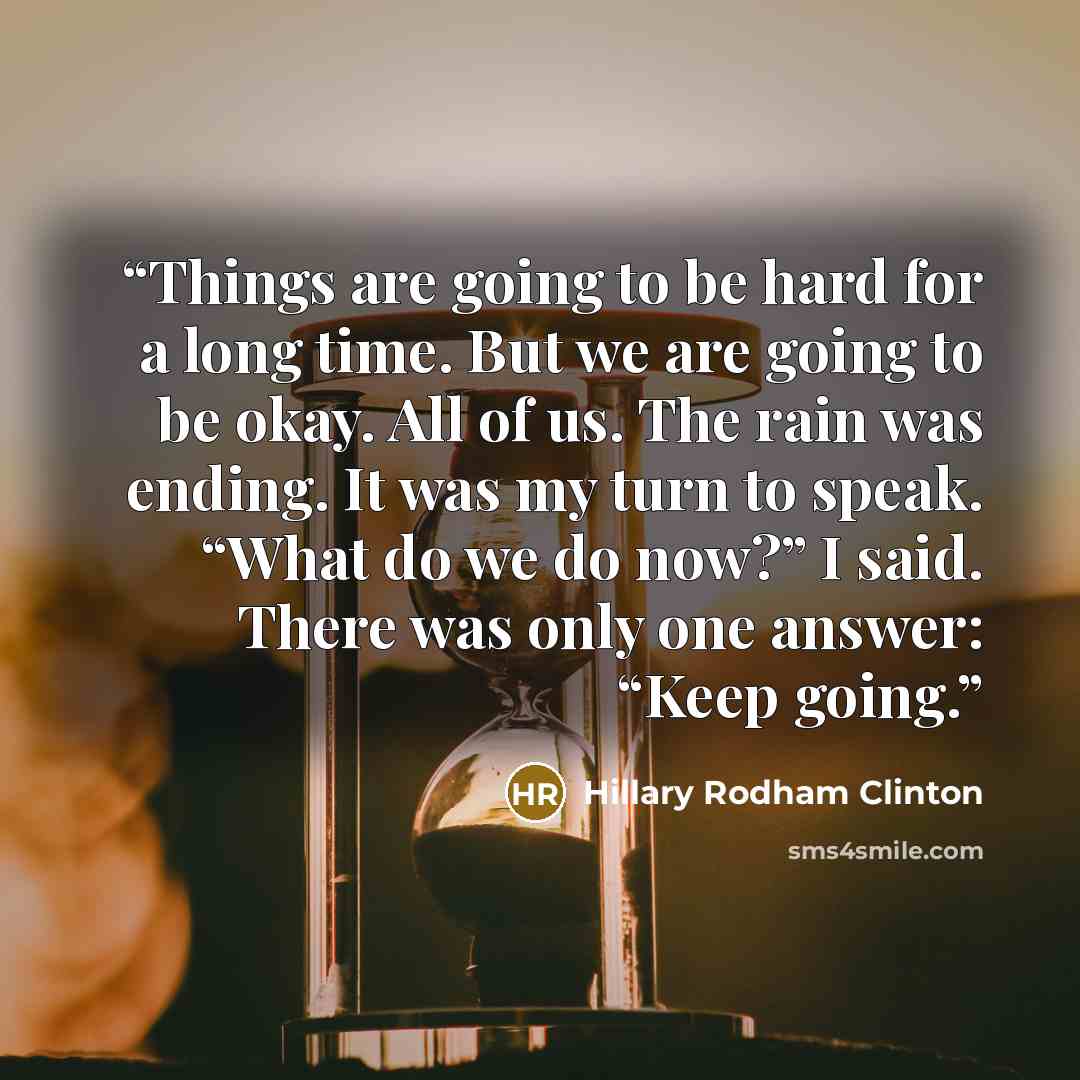 “Things are going to be hard for a long time. But we are going to be okay. All of us. The rain was ending. It was my turn to speak. “What do we do now?” I said. There was only one answer: “Keep going.” quote by Hillary Rodham Clinton