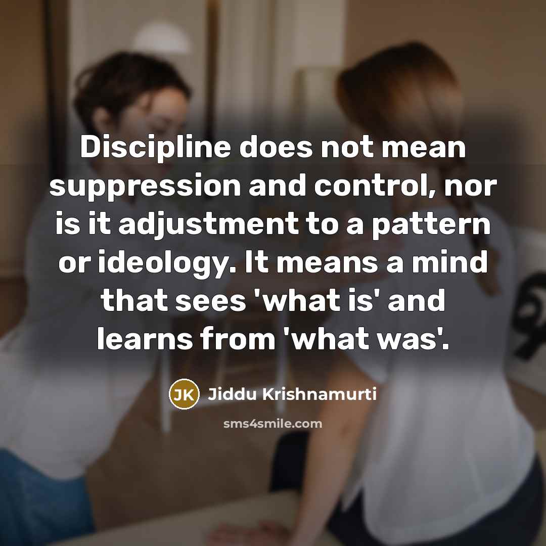 “Discipline does not mean suppression and control, nor is it adjustment to a pattern or ideology. It means a mind that sees 'what is' and learns from 'what was'.” quote by Jiddu Krishnamurti