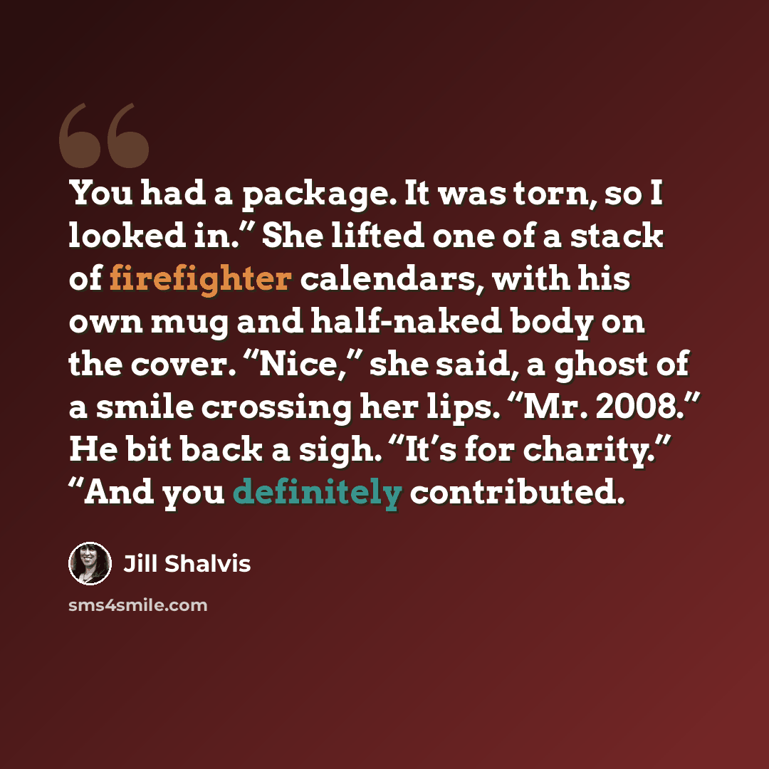 “You had a package. It was torn, so I looked in.” She lifted one of a stack of firefighter calendars, with his own mug and half-naked body on the cover. “Nice,” she said, a ghost of a smile crossing her lips. “Mr. 2008.” He bit back a sigh. “It’s for charity.” “And you definitely contributed.” quote by Jill Shalvis