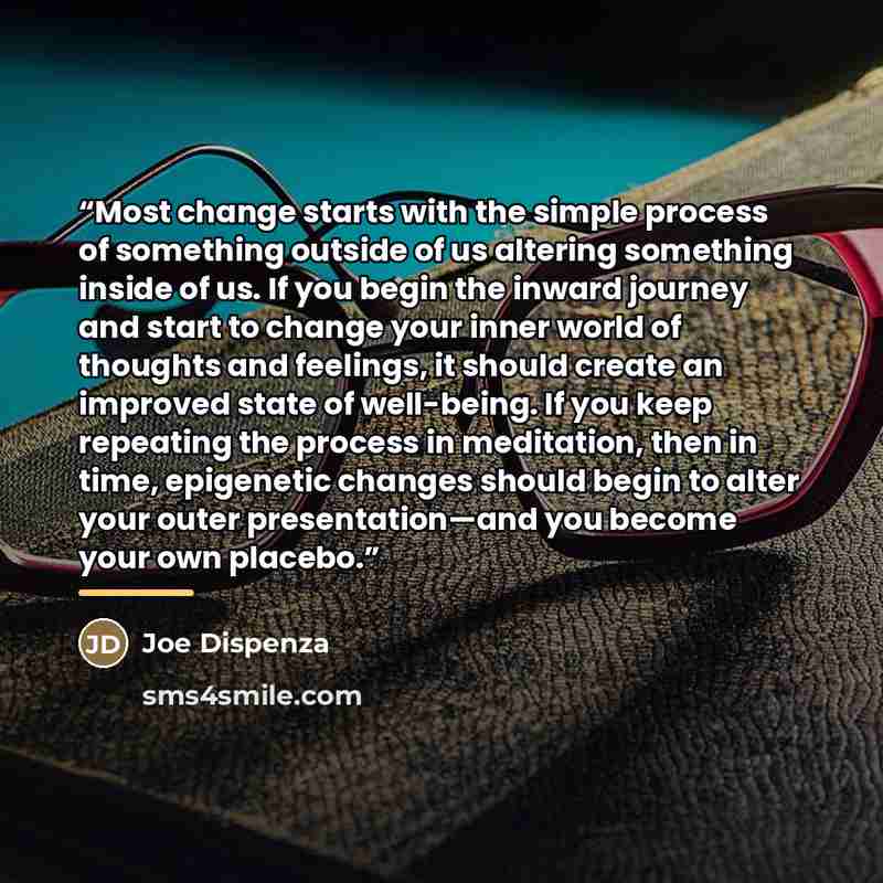 “Most change starts with the simple process of something outside of us altering something inside of us. If you begin the inward journey and start to change your inner world of thoughts and feelings, it should create an improved state of well-being. If you keep repeating the process in meditation…” quote by Joe Dispenza