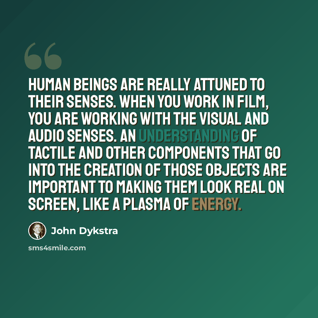 “Human beings are really attuned to their senses. When you work in film, you are working with the visual and audio senses. An understanding of tactile and other components that go into the creation of those objects are important to making them look real on screen, like a plasma of energy.” quote by John Dykstra