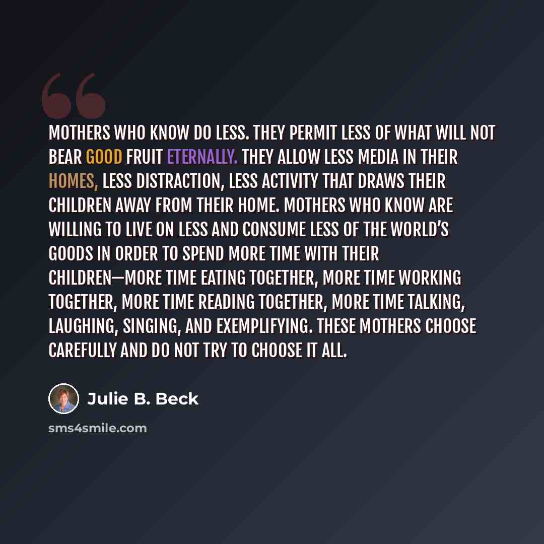 “Mothers who know do less. They permit less of what will not bear good fruit eternally. They allow less media in their homes, less distraction, less activity that draws their children away from their home. Mothers who know are willing to live on less and consume less of the world’s goods in order…” quote by Julie B. Beck