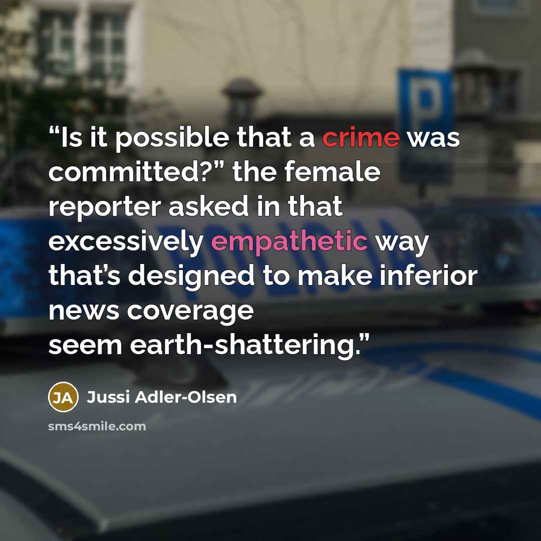 “Is it possible that a crime was committed?” the female reporter asked in that excessively empathetic way that’s designed to make inferior news coverage seem earth-shattering.” quote by Jussi Adler-Olsen