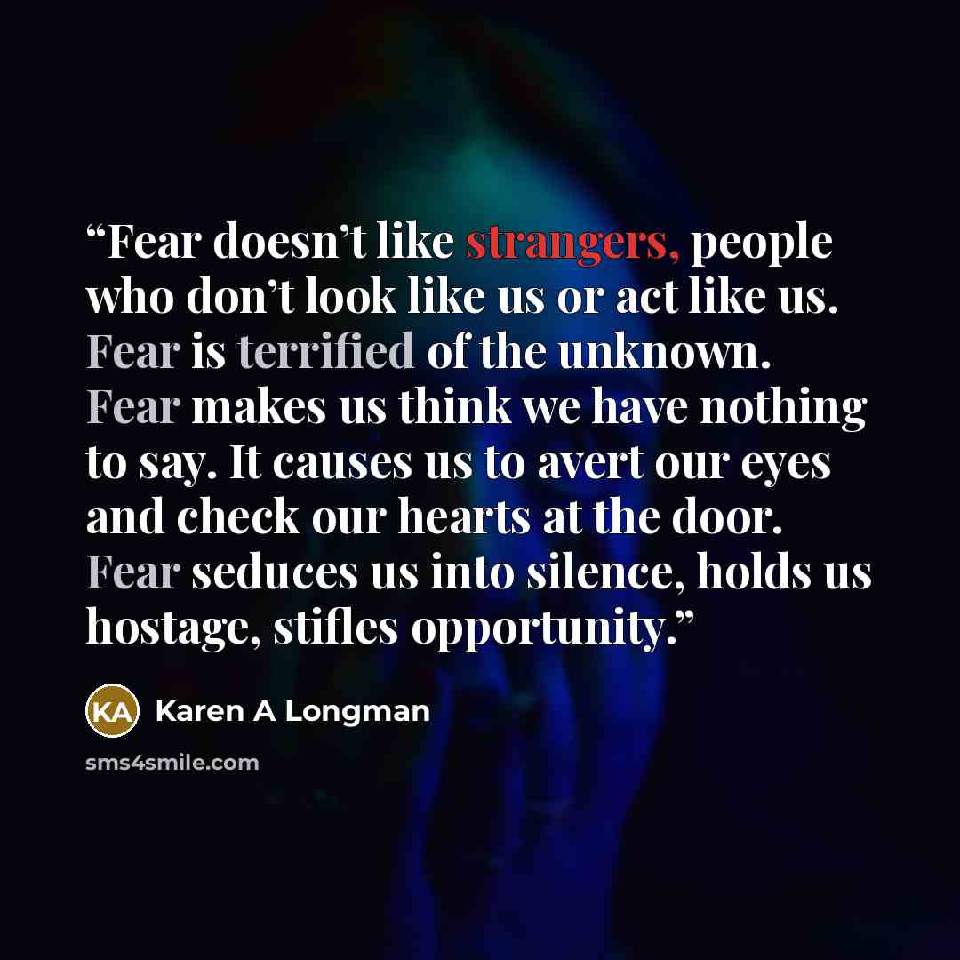 “Fear doesn’t like strangers, people who don’t look like us or act like us. Fear is terrified of the unknown. Fear makes us think we have nothing to say. It causes us to avert our eyes and check our hearts at the door. Fear seduces us into silence, holds us hostage, stifles opportunity.” quote by Karen A Longman