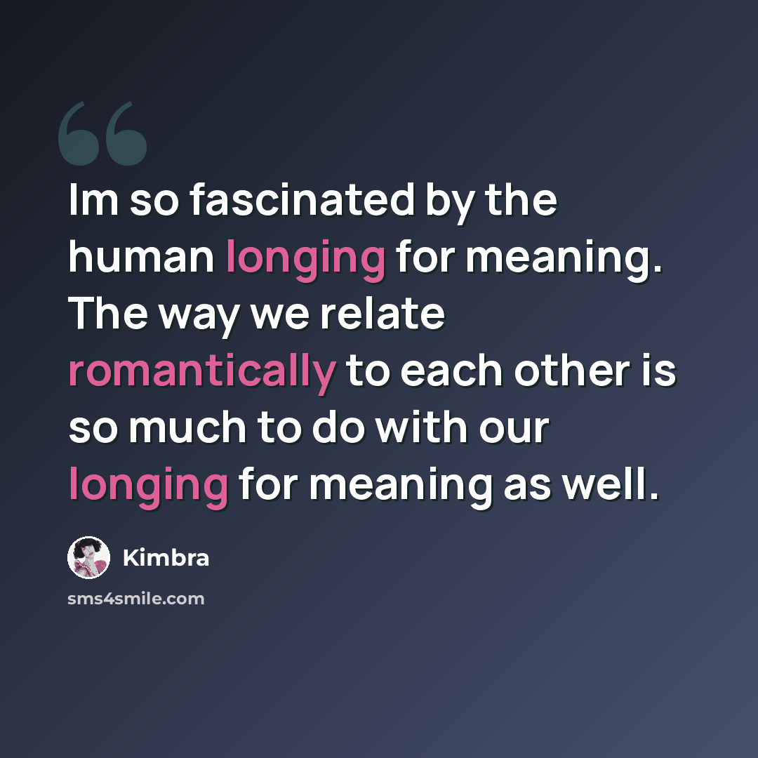 “Im so fascinated by the human longing for meaning. The way we relate romantically to each other is so much to do with our longing for meaning as well.” quote by Kimbra