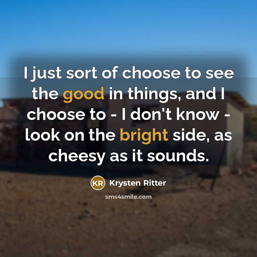 “I just sort of choose to see the good in things, and I choose to - I don't know - look on the bright side, as cheesy as it sounds.” quote by Krysten Ritter