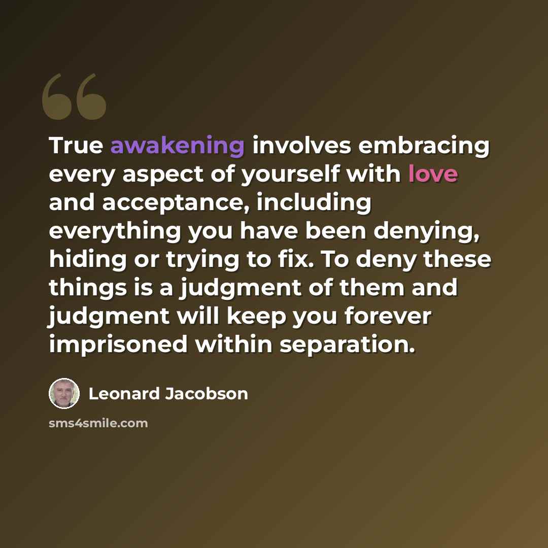 “True awakening involves embracing every aspect of yourself with love and acceptance, including everything you have been denying, hiding or trying to fix. To deny these things is a judgment of them and judgment will keep you forever imprisoned within separation.” quote by Leonard Jacobson
