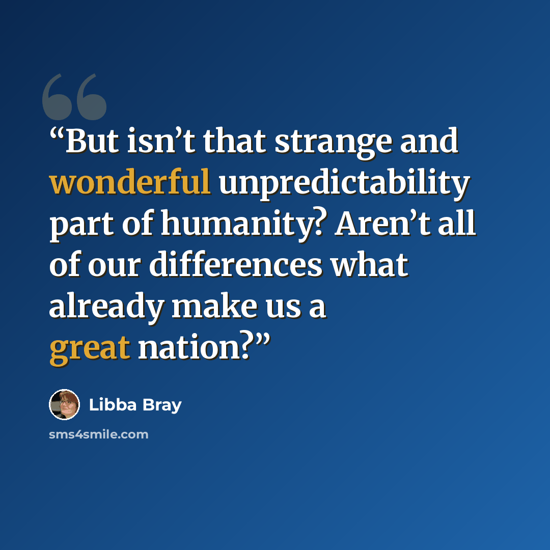 “But isn’t that strange and wonderful unpredictability part of humanity? Aren’t all of our differences what already make us a great nation?” quote by Libba Bray