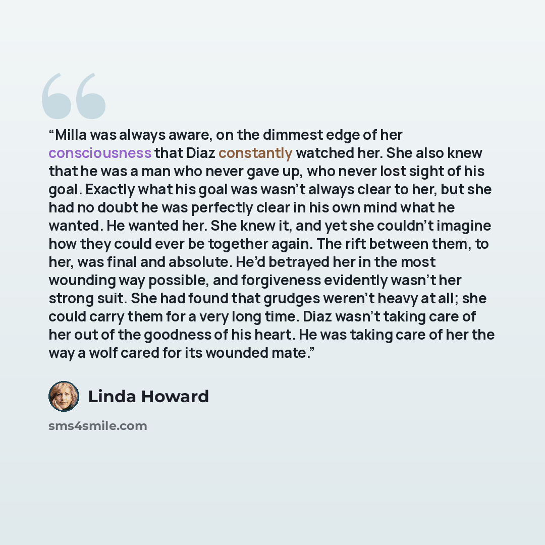 “Milla was always aware, on the dimmest edge of her consciousness that Diaz constantly watched her. She also knew that he was a man who never gave up, who never lost sight of his goal. Exactly what his goal was wasn’t always clear to her, but she had no doubt he was perfectly clear in his own mind…” quote by Linda Howard