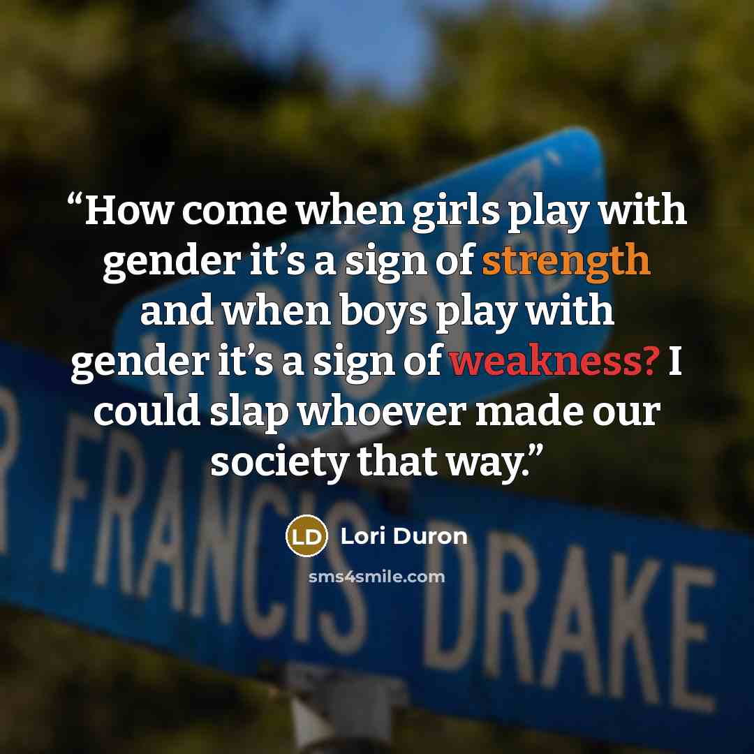 “How come when girls play with gender it’s a sign of strength and when boys play with gender it’s a sign of weakness? I could slap whoever made our society that way.” quote by Lori Duron