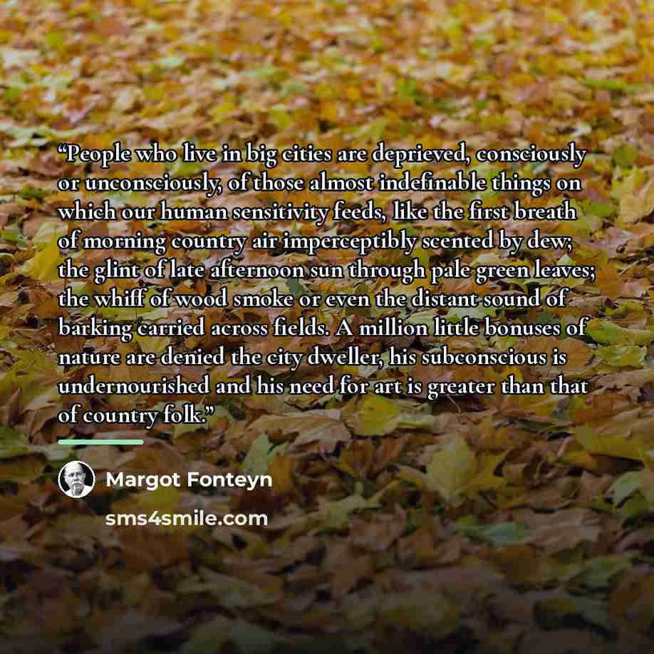 “People who live in big cities are deprieved, consciously or unconsciously, of those almost indefinable things on which our human sensitivity feeds, like the first breath of morning country air imperceptibly scented by dew; the glint of late afternoon sun through pale green leaves; the whiff of…” quote by Margot Fonteyn