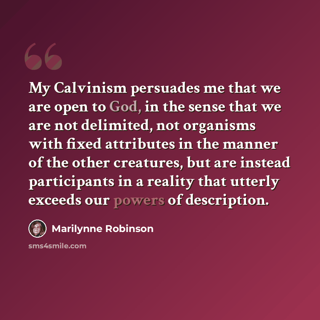 “My Calvinism persuades me that we are open to God, in the sense that we are not delimited, not organisms with fixed attributes in the manner of the other creatures, but are instead participants in a reality that utterly exceeds our powers of description.” quote by Marilynne Robinson