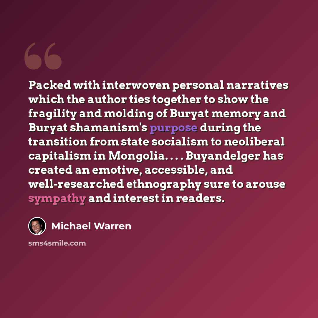 “Packed with interwoven personal narratives which the author ties together to show the fragility and molding of Buryat memory and Buryat shamanism's purpose during the transition from state socialism to neoliberal capitalism in Mongolia. . . . Buyandelger has created an emotive, accessible, and…” quote by Michael Warren