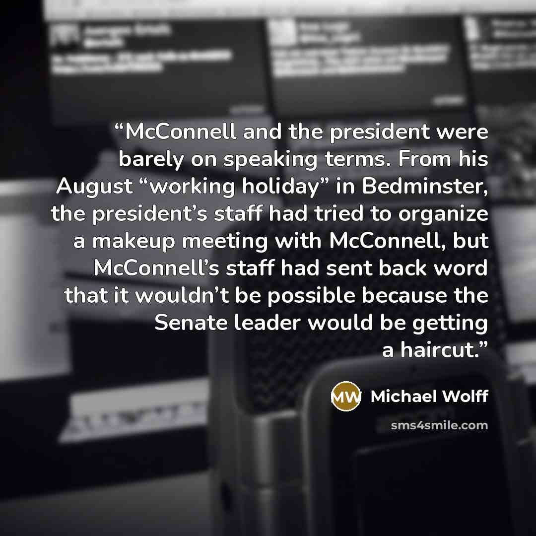 “McConnell and the president were barely on speaking terms. From his August “working holiday” in Bedminster, the president’s staff had tried to organize a makeup meeting with McConnell, but McConnell’s staff had sent back word that it wouldn’t be possible because the Senate leader would be getting…” quote by Michael Wolff