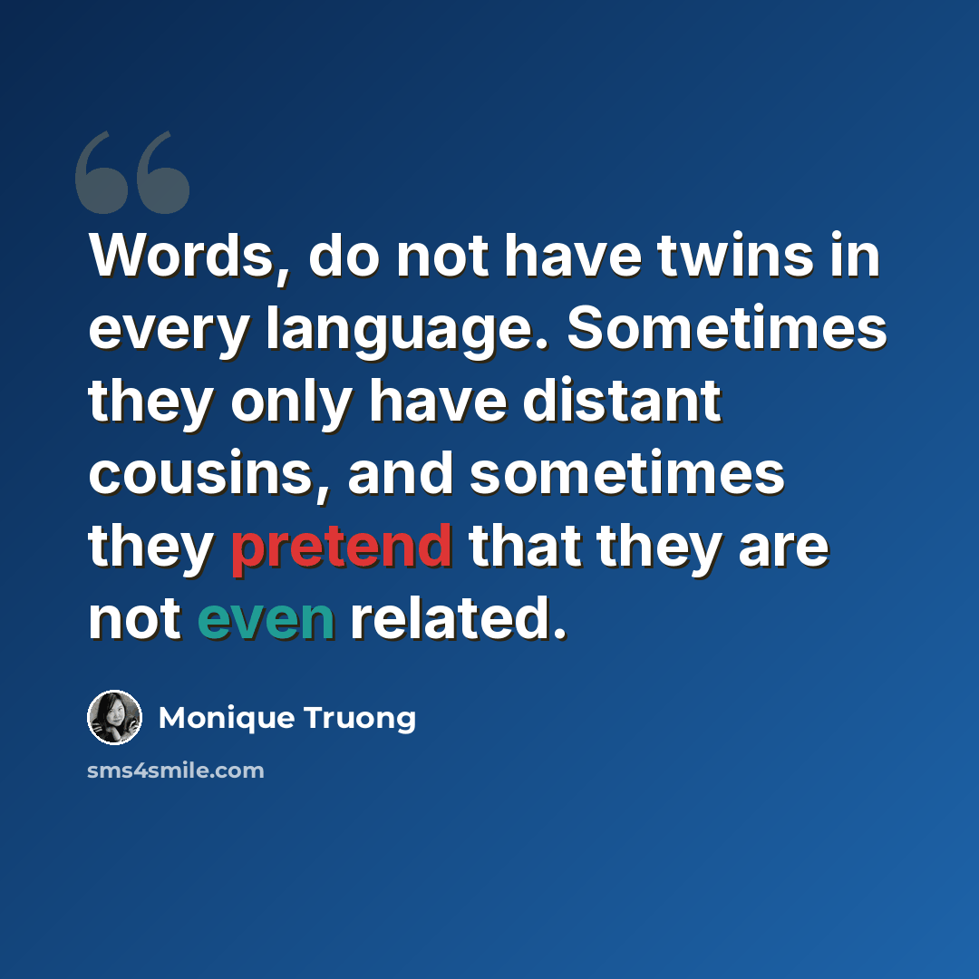 “Words, do not have twins in every language. Sometimes they only have distant cousins, and sometimes they pretend that they are not even related.” quote by Monique Truong