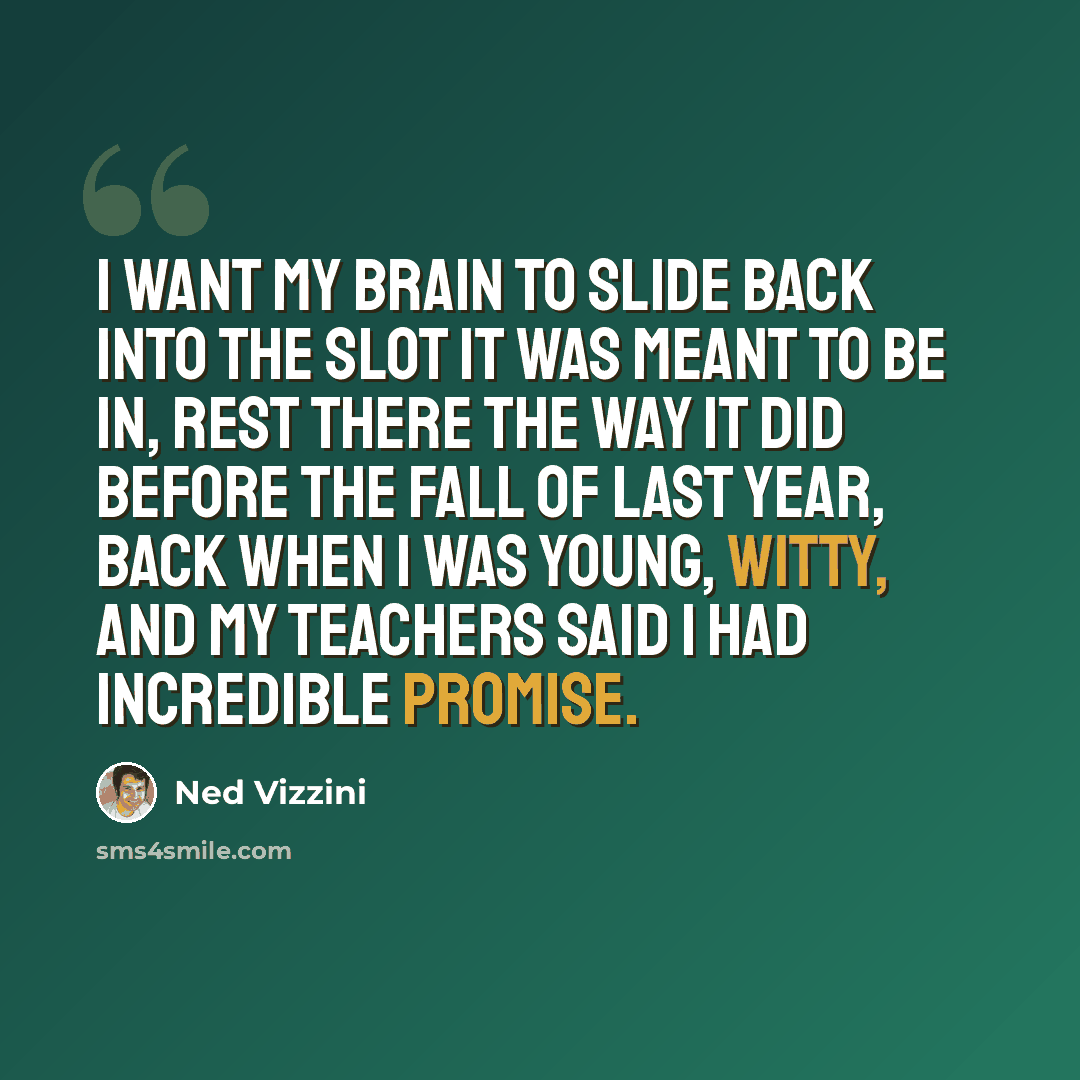 “I want my brain to slide back into the slot it was meant to be in, rest there the way it did before the fall of last year, back when I was young, witty, and my teachers said I had incredible promise.” quote by Ned Vizzini