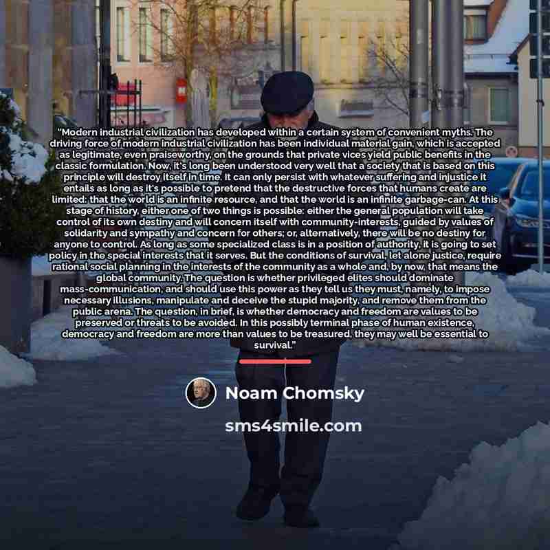 “Modern industrial civilization has developed within a certain system of convenient myths. The driving force of modern industrial civilization has been individual material gain, which is accepted as legitimate, even praiseworthy, on the grounds that private vices yield public benefits in the…” quote by Noam Chomsky