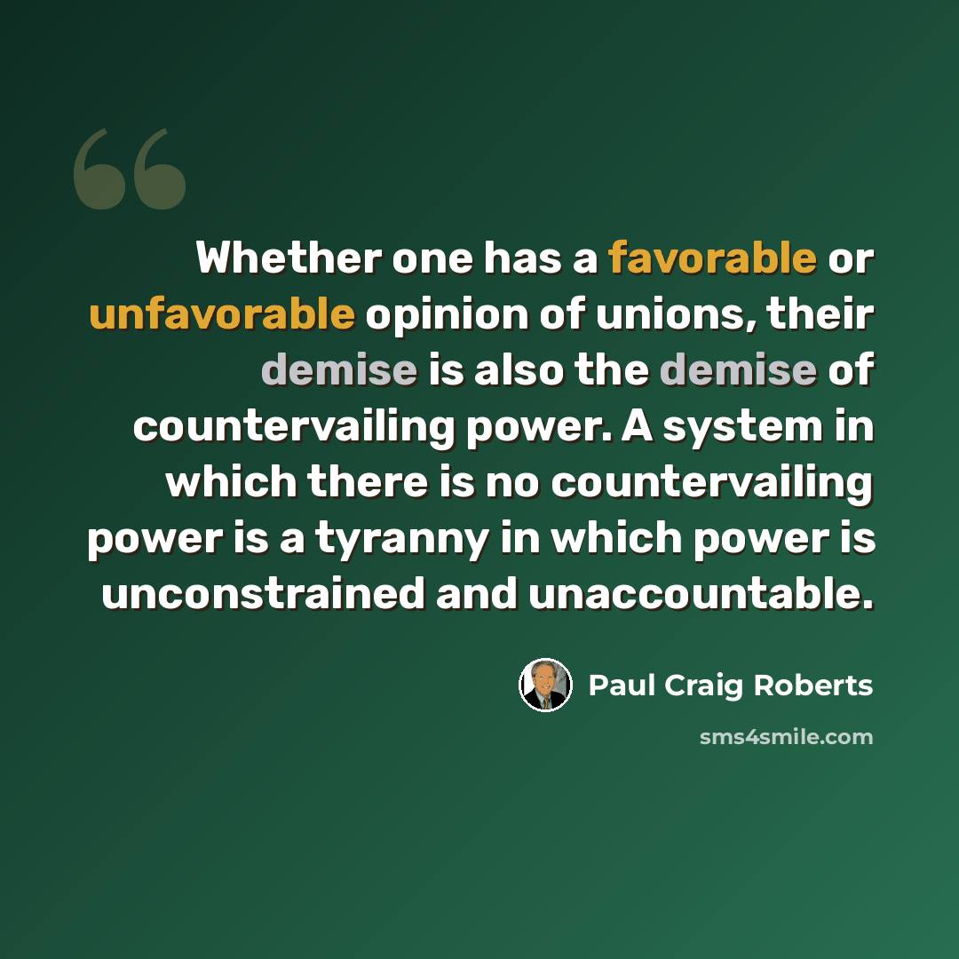 “Whether one has a favorable or unfavorable opinion of unions, their demise is also the demise of countervailing power. A system in which there is no countervailing power is a tyranny in which power is unconstrained and unaccountable.” quote by Paul Craig Roberts