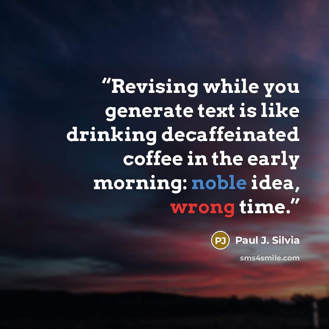 “Revising while you generate text is like drinking decaffeinated coffee in the early morning: noble idea, wrong time.” quote by Paul J. Silvia