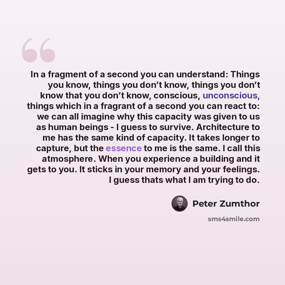 “In a fragment of a second you can understand: Things you know, things you don’t know, things you don’t know that you don’t know, conscious, unconscious, things which in a fragrant of a second you can react to: we can all imagine why this capacity was given to us as human beings - I guess to…” quote by Peter Zumthor