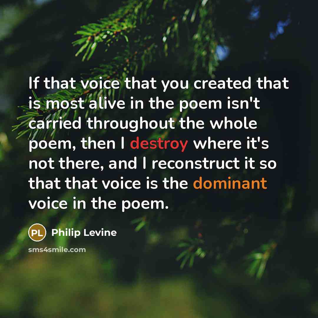 “If that voice that you created that is most alive in the poem isn't carried throughout the whole poem, then I destroy where it's not there, and I reconstruct it so that that voice is the dominant voice in the poem.” quote by Philip Levine