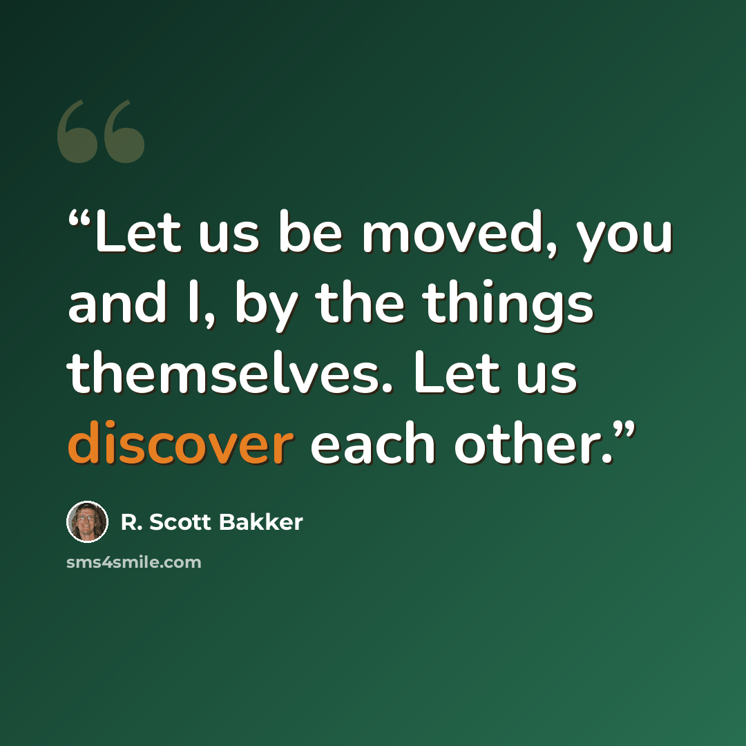 “Let us be moved, you and I, by the things themselves. Let us discover each other.” quote by R. Scott Bakker