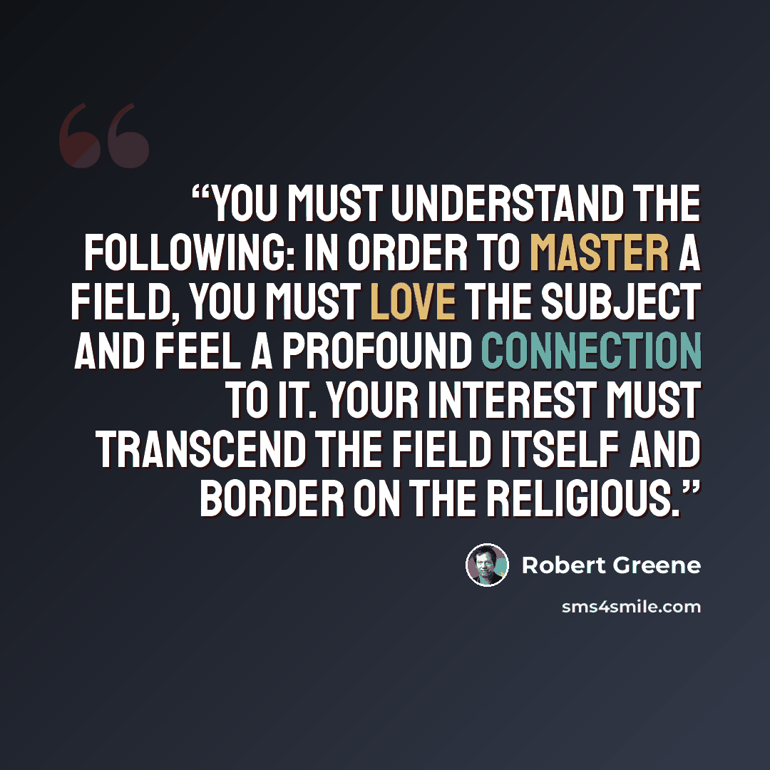 “You must understand the following: In order to master a field, you must love the subject and feel a profound connection to it. Your interest must transcend the field itself and border on the religious.” quote by Robert Greene