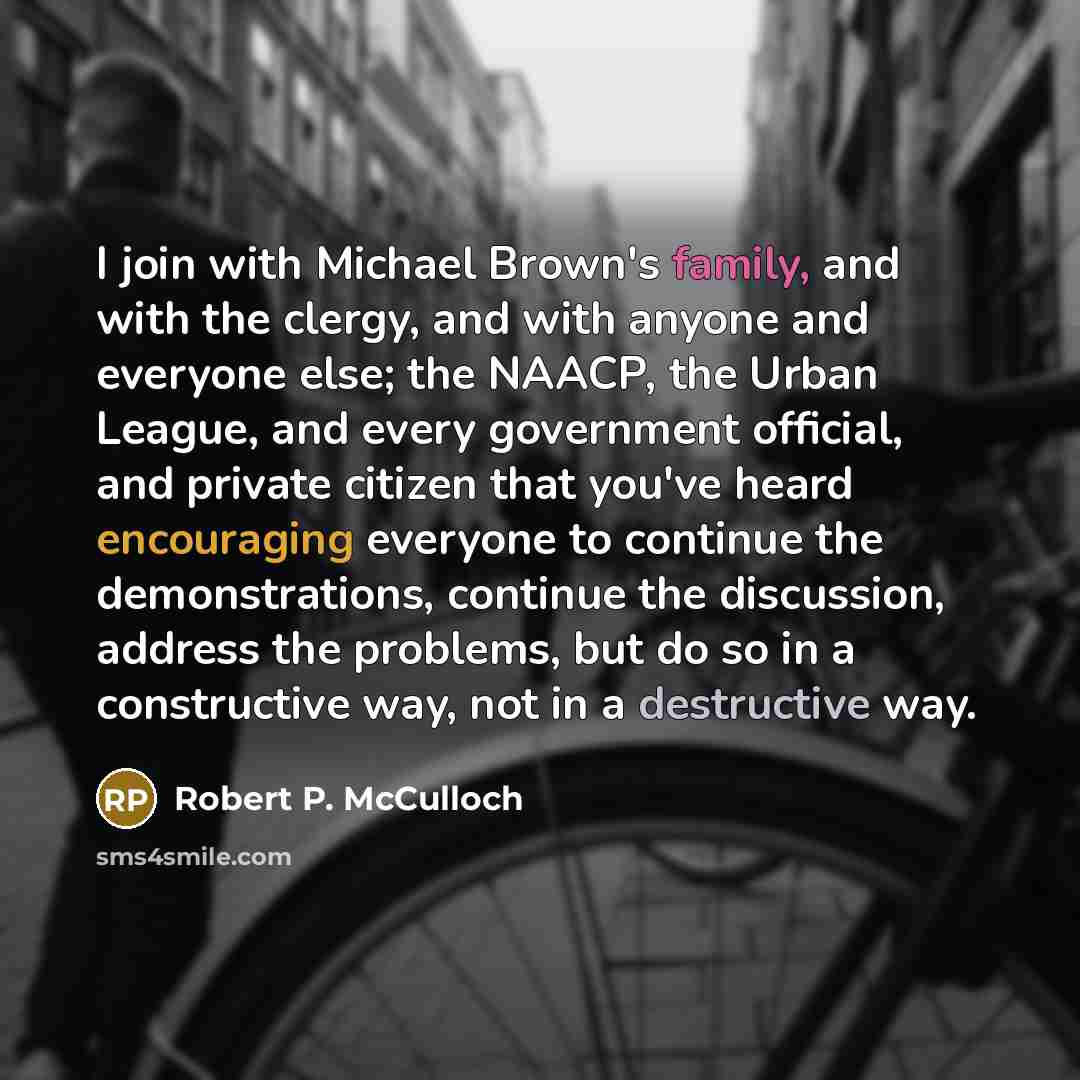 “I join with Michael Brown's family, and with the clergy, and with anyone and everyone else; the NAACP, the Urban League, and every government official, and private citizen that you've heard encouraging everyone to continue the demonstrations, continue the discussion, address the problems, but do…” quote by Robert P. McCulloch