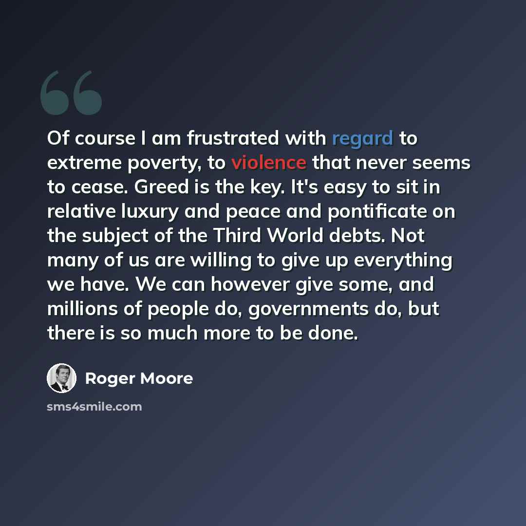 “Of course I am frustrated with regard to extreme poverty, to violence that never seems to cease. Greed is the key. It's easy to sit in relative luxury and peace and pontificate on the subject of the Third World debts. Not many of us are willing to give up everything we have. We can however give…” quote by Roger Moore