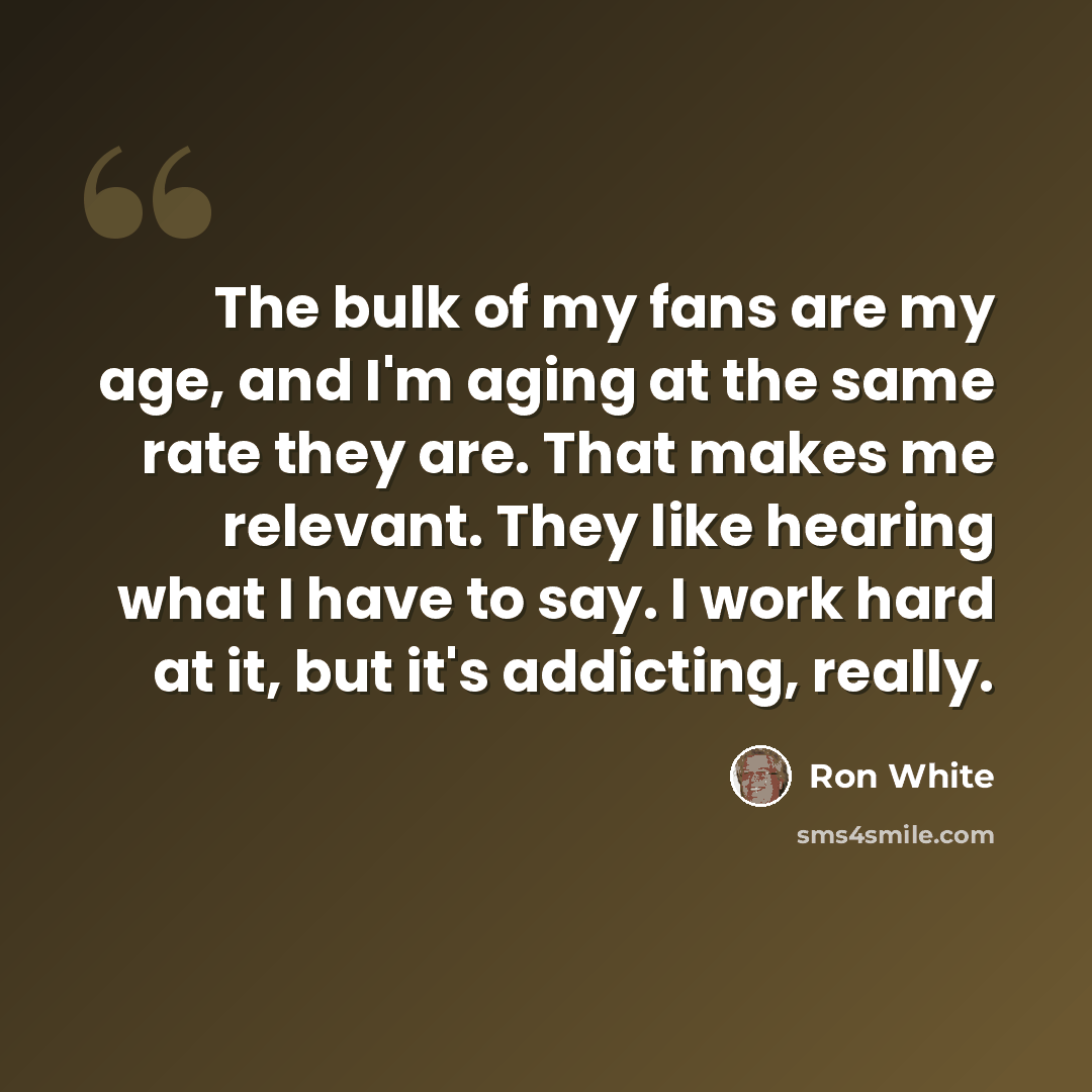 “The bulk of my fans are my age, and I'm aging at the same rate they are. That makes me relevant. They like hearing what I have to say. I work hard at it, but it's addicting, really.” quote by Ron White