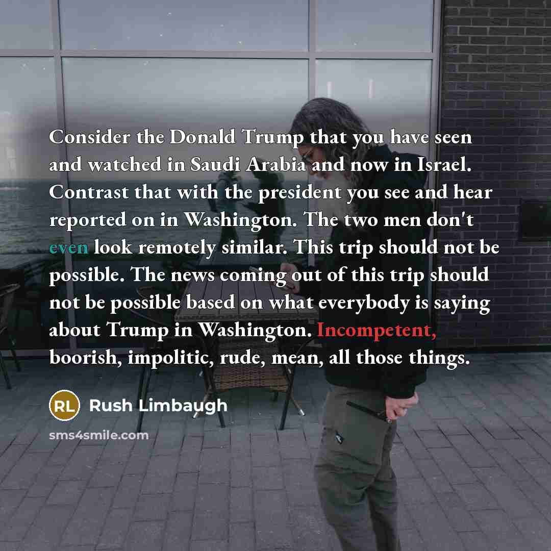 “Consider the Donald Trump that you have seen and watched in Saudi Arabia and now in Israel. Contrast that with the president you see and hear reported on in Washington. The two men don't even look remotely similar. This trip should not be possible. The news coming out of this trip should not be…” quote by Rush Limbaugh