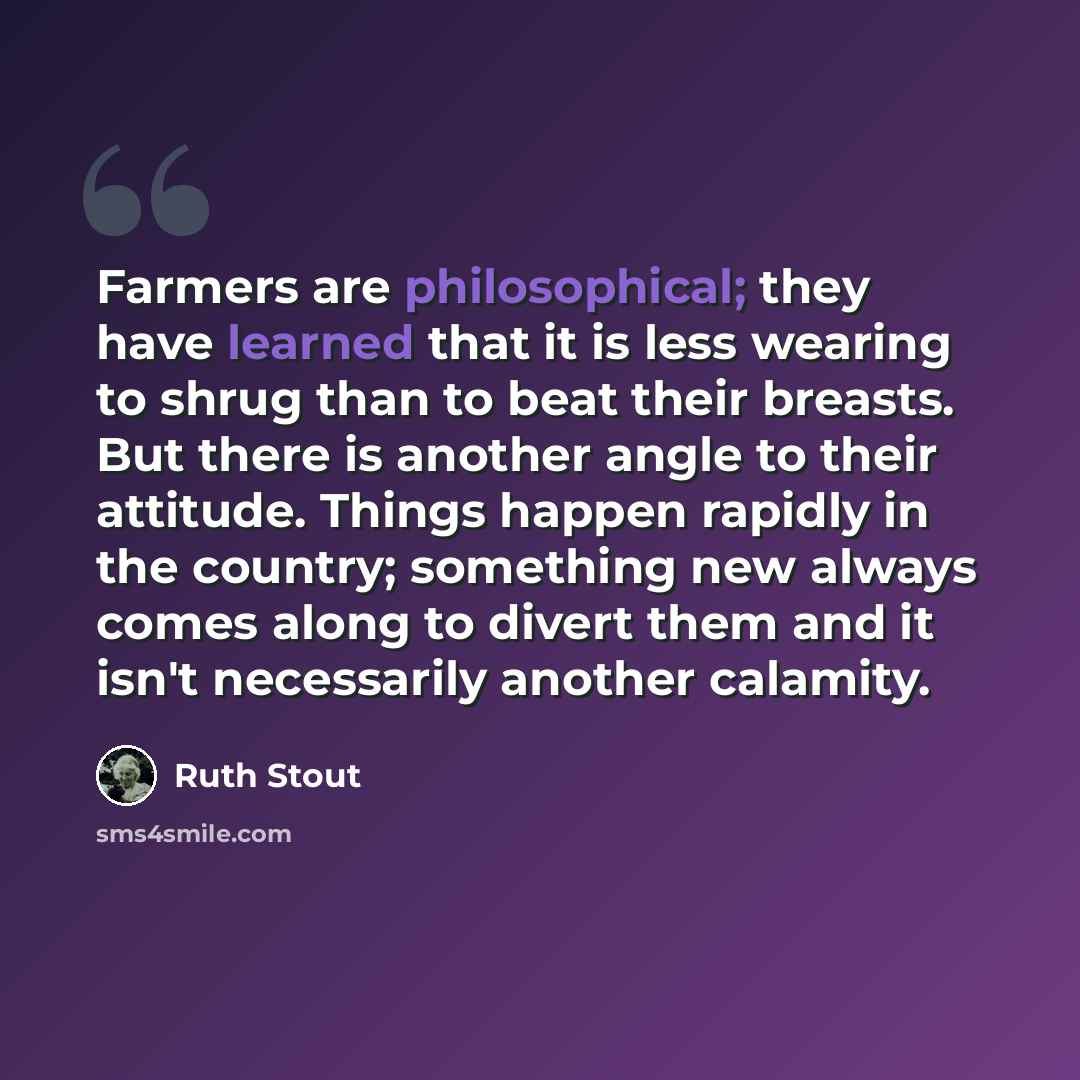 “Farmers are philosophical; they have learned that it is less wearing to shrug than to beat their breasts. But there is another angle to their attitude. Things happen rapidly in the country; something new always comes along to divert them and it isn't necessarily another calamity.” quote by Ruth Stout