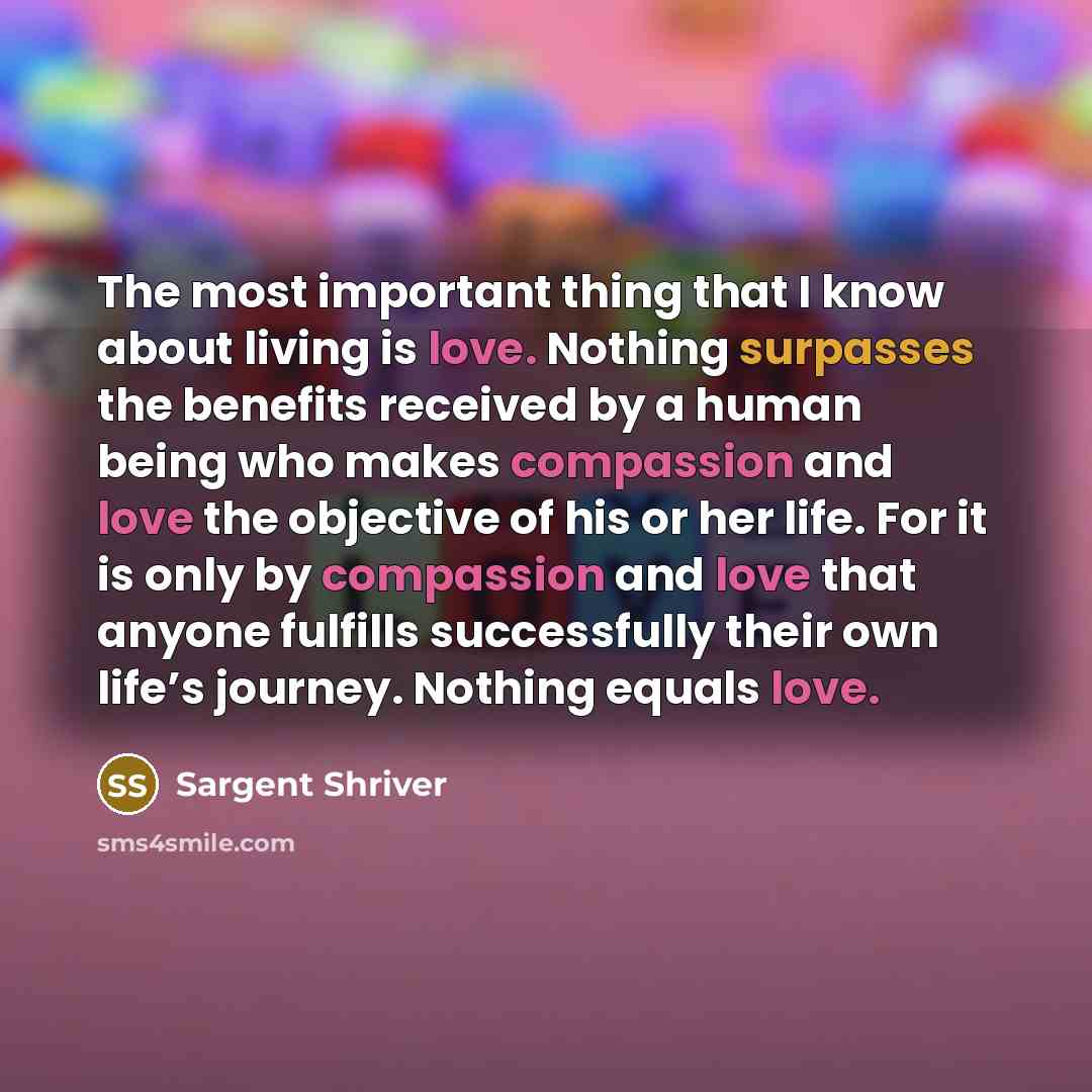 “The most important thing that I know about living is love. Nothing surpasses the benefits received by a human being who makes compassion and love the objective of his or her life. For it is only by compassion and love that anyone fulfills successfully their own life’s journey. Nothing equals love.” quote by Sargent Shriver