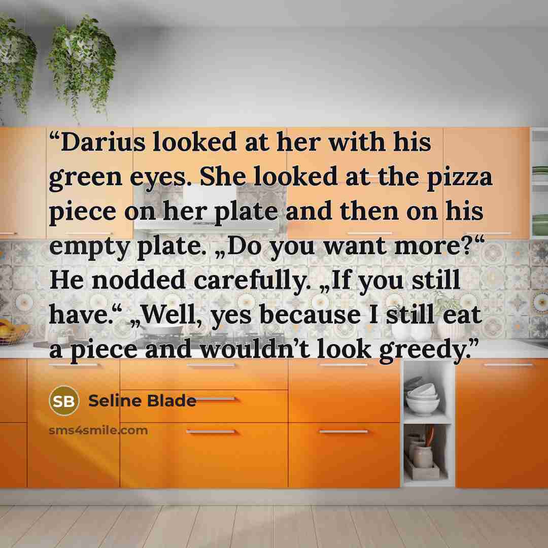 “Darius looked at her with his green eyes. She looked at the pizza piece on her plate and then on his empty plate. „Do you want more?“ He nodded carefully. „If you still have.“ „Well, yes because I still eat a piece and wouldn’t look greedy.” quote by Seline Blade
