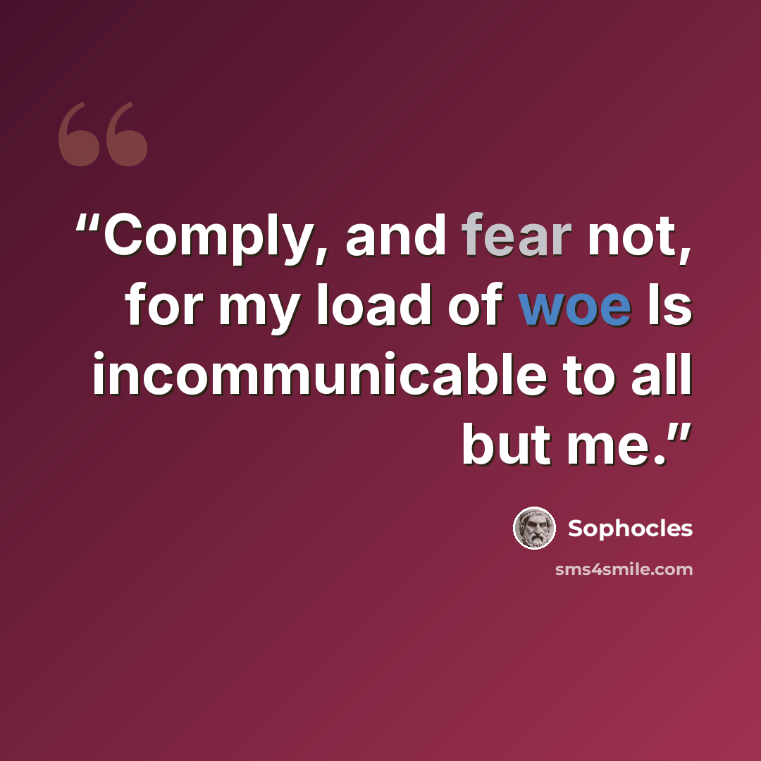 “Comply, and fear not, for my load of woe Is incommunicable to all but me.” quote by Sophocles