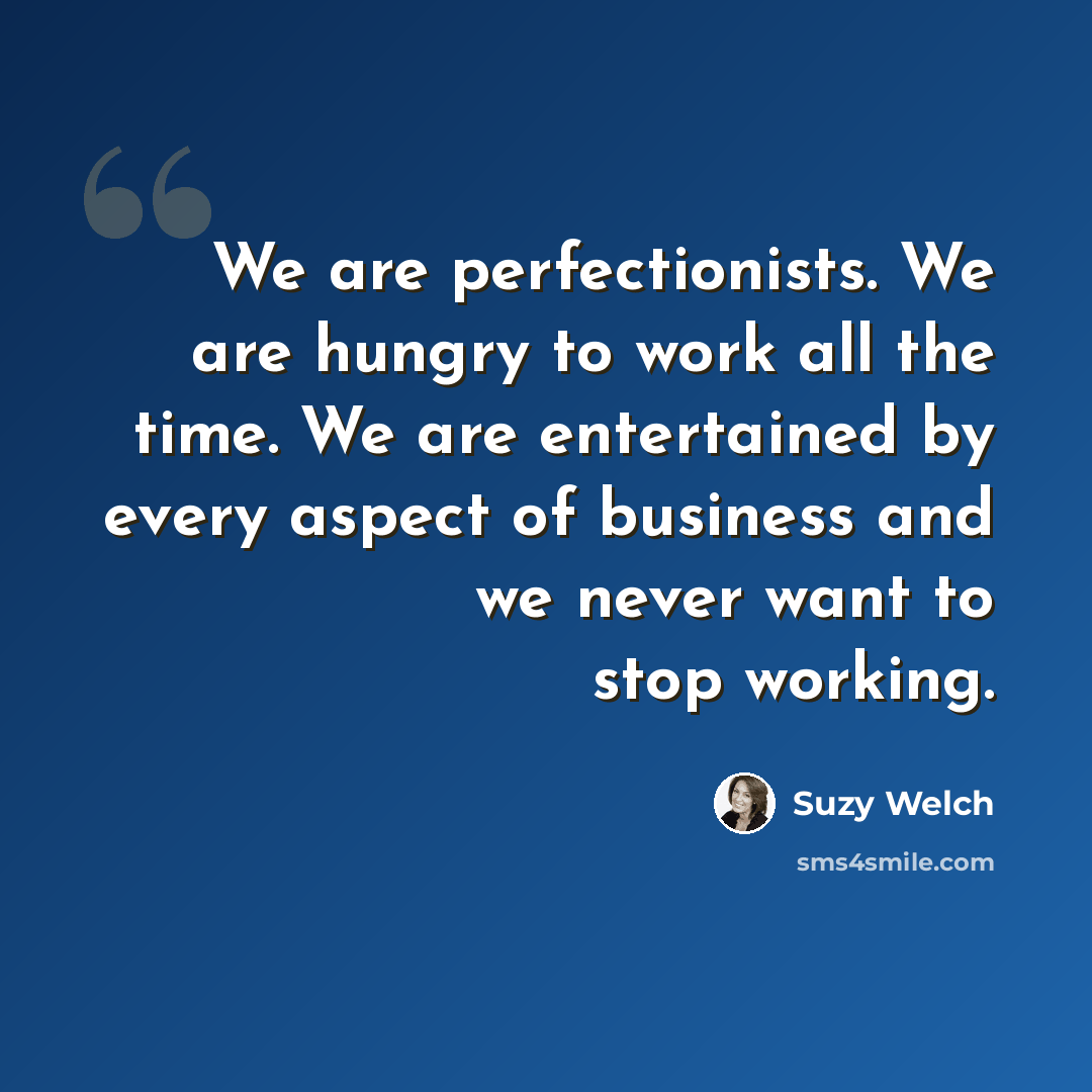 “We are perfectionists. We are hungry to work all the time. We are entertained by every aspect of business and we never want to stop working.” quote by Suzy Welch