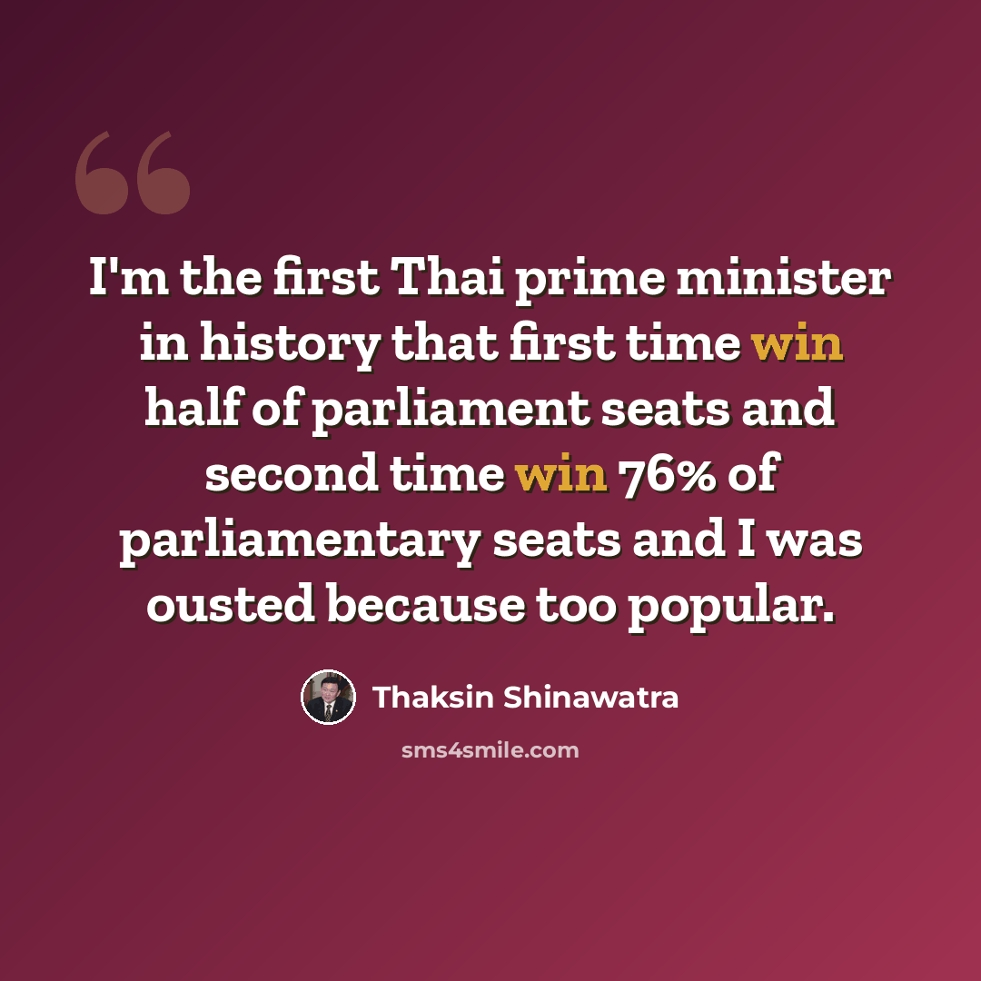 “I'm the first Thai prime minister in history that first time win half of parliament seats and second time win 76% of parliamentary seats and I was ousted because too popular.” quote by Thaksin Shinawatra
