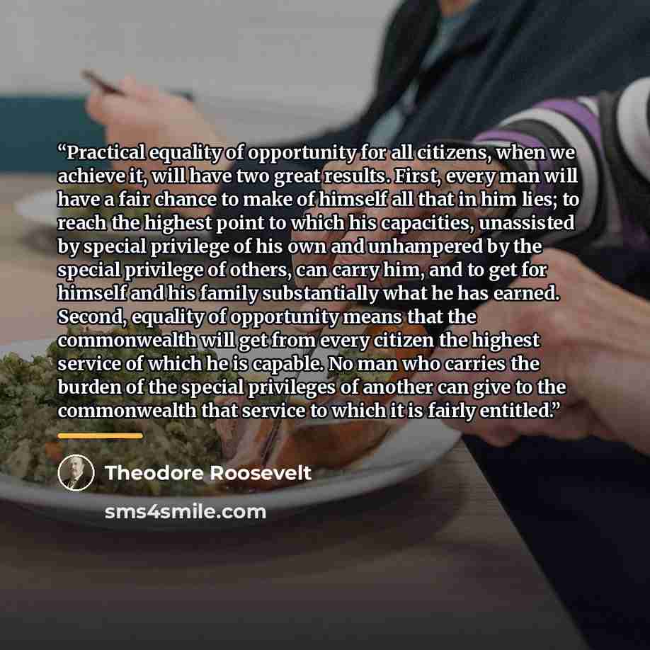 “Practical equality of opportunity for all citizens, when we achieve it, will have two great results. First, every man will have a fair chance to make of himself all that in him lies; to reach the highest point to which his capacities, unassisted by special privilege of his own and unhampered by…” quote by Theodore Roosevelt