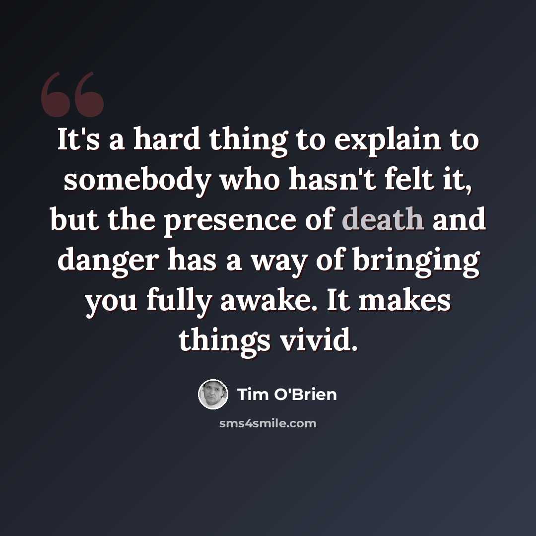 “It's a hard thing to explain to somebody who hasn't felt it, but the presence of death and danger has a way of bringing you fully awake. It makes things vivid.” quote by Tim O'Brien