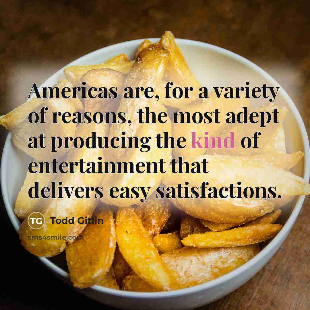 “Americas are, for a variety of reasons, the most adept at producing the kind of entertainment that delivers easy satisfactions.” quote by Todd Gitlin