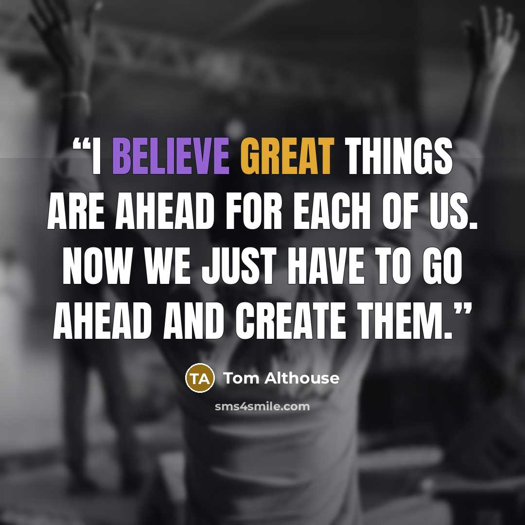 “I believe great things are ahead for each of us. Now we just have to go ahead and create them.” quote by Tom Althouse