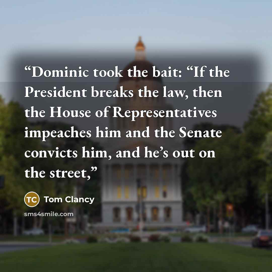 “Dominic took the bait: “If the President breaks the law, then the House of Representatives impeaches him and the Senate convicts him, and he’s out on the street,” quote by Tom Clancy