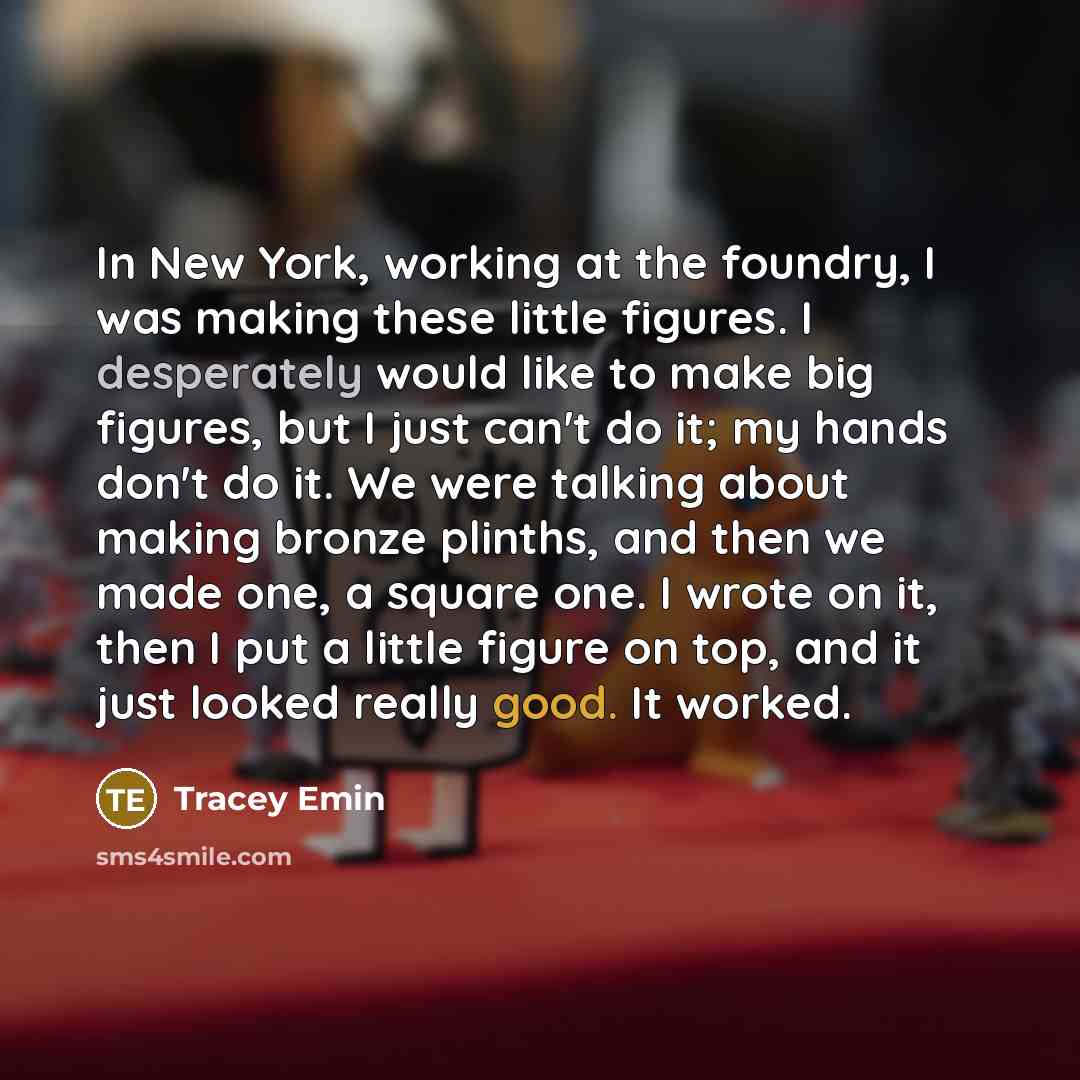 “In New York, working at the foundry, I was making these little figures. I desperately would like to make big figures, but I just can't do it; my hands don't do it. We were talking about making bronze plinths, and then we made one, a square one. I wrote on it, then I put a little figure on top, and…” quote by Tracey Emin